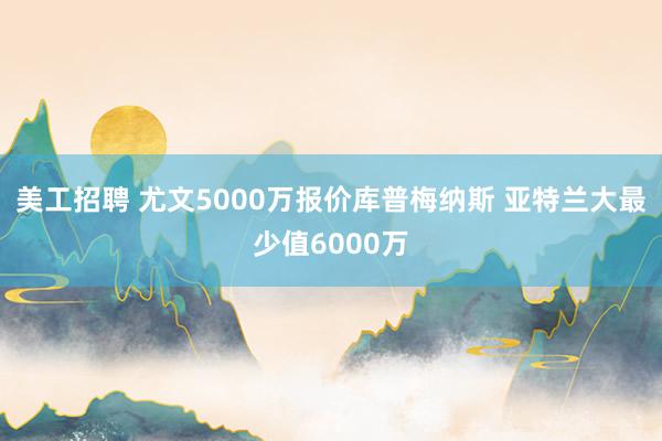 美工招聘 尤文5000万报价库普梅纳斯 亚特兰大最少值6000万