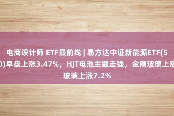 电商设计师 ETF最前线 | 易方达中证新能源ETF(516090)早盘上涨3.47%，HJT电池主题走强，金刚玻璃上涨7.2%