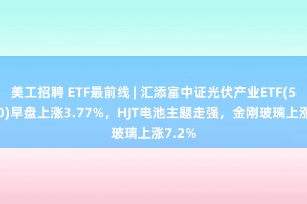 美工招聘 ETF最前线 | 汇添富中证光伏产业ETF(516290)早盘上涨3.77%，HJT电池主题走强，金刚玻璃上涨7.2%