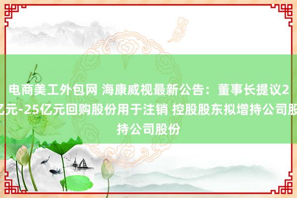 电商美工外包网 海康威视最新公告：董事长提议20亿元-25亿元回购股份用于注销 控股股东拟增持公司股份