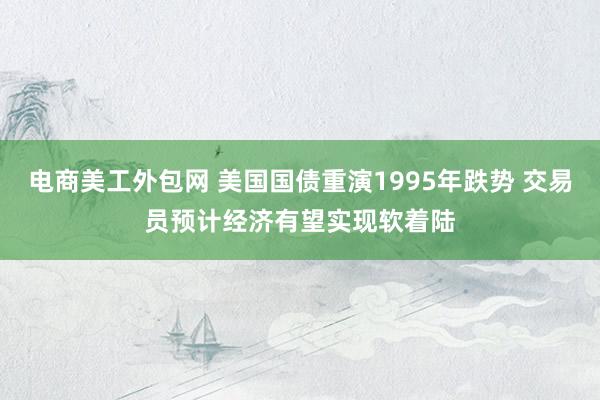 电商美工外包网 美国国债重演1995年跌势 交易员预计经济有望实现软着陆