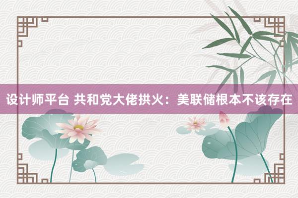 设计师平台 共和党大佬拱火：美联储根本不该存在