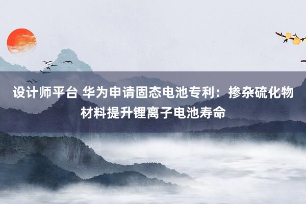 设计师平台 华为申请固态电池专利：掺杂硫化物材料提升锂离子电池寿命